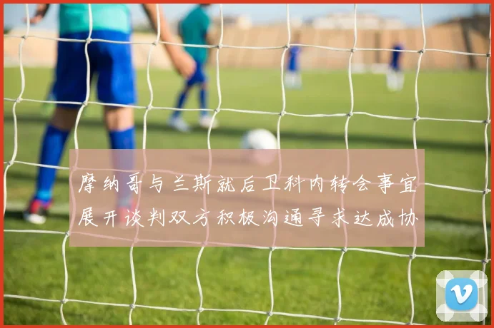 摩纳哥与兰斯就后卫科内转会事宜展开谈判双方积极沟通寻求达成协议