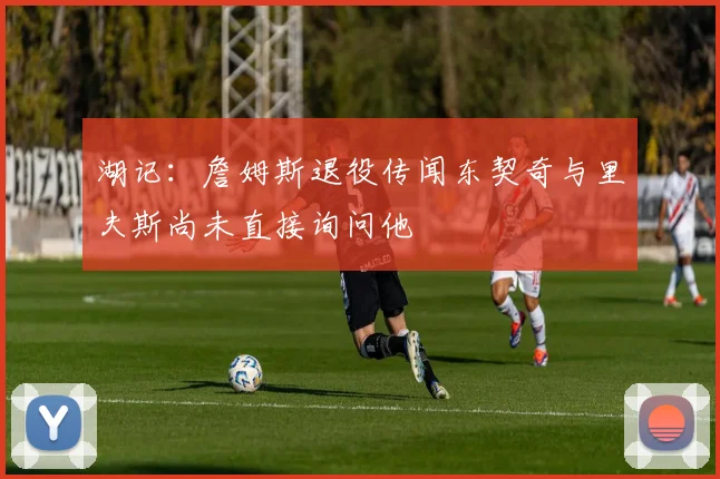 湖记：詹姆斯退役传闻东契奇与里夫斯尚未直接询问他