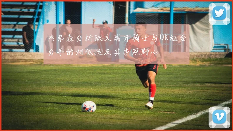 杰弗森分析欧文离开骑士与OK组合分手的相似性及其夺冠野心