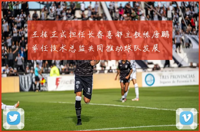 王栋正式担任长春喜都主教练唐鹏举任技术总监共同推动球队发展