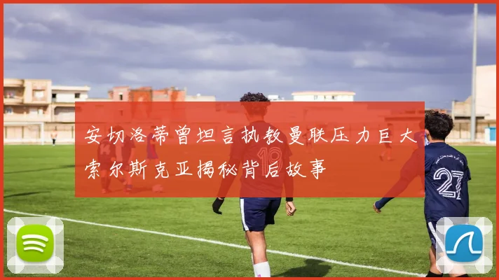 安切洛蒂曾坦言执教曼联压力巨大索尔斯克亚揭秘背后故事