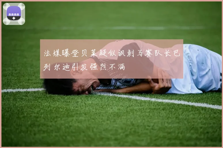 法媒曝登贝莱疑似讽刺马赛队长巴列尔迪引发强烈不满