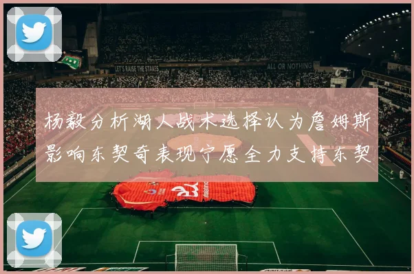杨毅分析湖人战术选择认为詹姆斯影响东契奇表现宁愿全力支持东契奇
