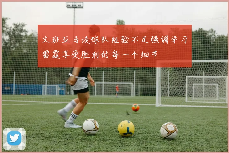 文班亚马谈球队经验不足强调学习雷霆享受胜利的每一个细节