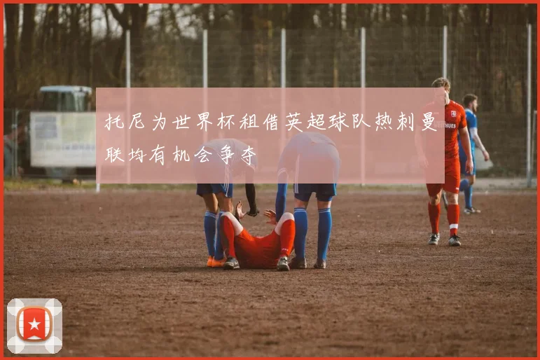托尼为世界杯租借英超球队热刺曼联均有机会争夺