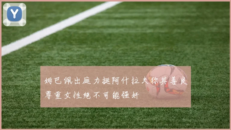姆巴佩出庭力挺阿什拉夫称其善良尊重女性绝不可能强奸