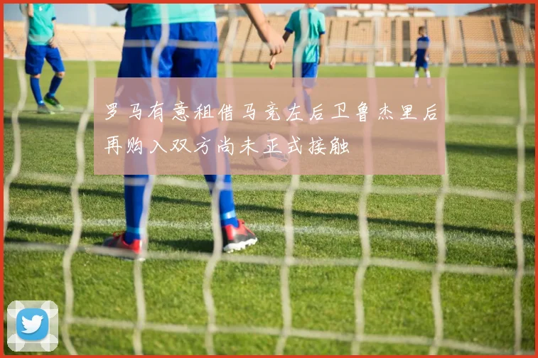罗马有意租借马竞左后卫鲁杰里后再购入双方尚未正式接触
