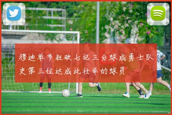 穆迪单节狂砍七记三分球成勇士队史第三位达成此壮举的球员