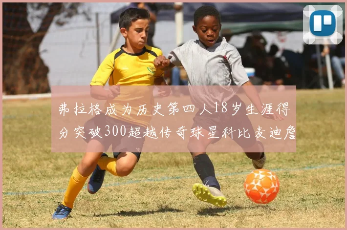 弗拉格成为历史第四人18岁生涯得分突破300超越传奇球星科比麦迪詹姆斯