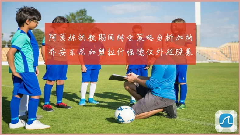 阿莫林执教期间转会策略分析加纳乔安东尼加盟拉什福德仅外租现象探讨