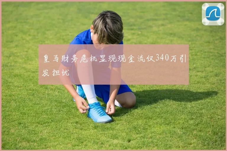 皇马财务危机显现现金流仅340万引发担忧