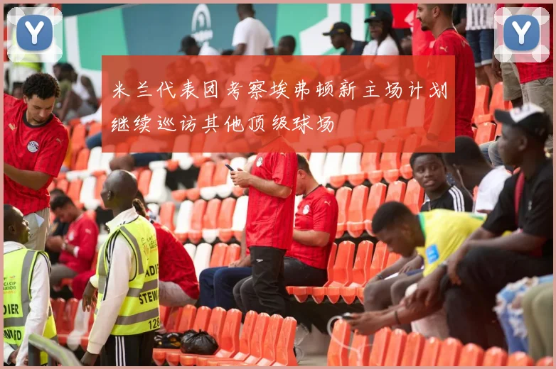 米兰代表团考察埃弗顿新主场计划继续巡访其他顶级球场