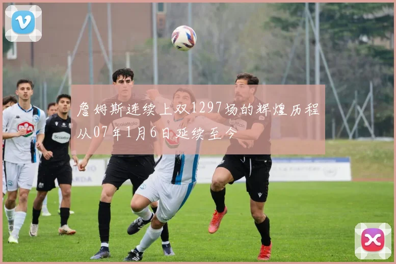 詹姆斯连续上双1297场的辉煌历程从07年1月6日延续至今